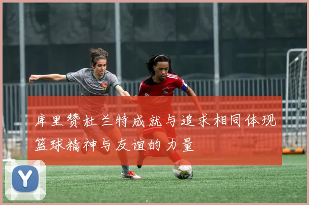 库里赞杜兰特成就与追求相同体现篮球精神与友谊的力量