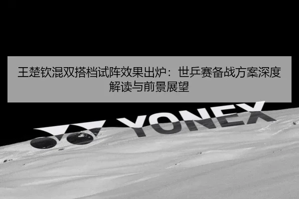 王楚钦混双搭档试阵效果出炉：世乒赛备战方案深度解读与前景展望