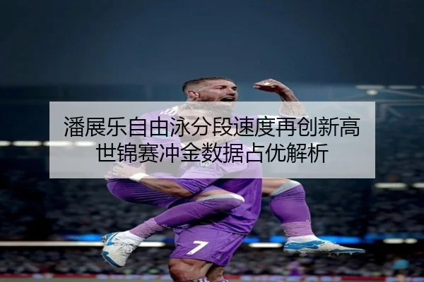 潘展乐自由泳分段速度再创新高 世锦赛冲金数据占优解析