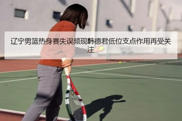 辽宁男篮热身赛失误频现韩德君低位支点作用再受关注