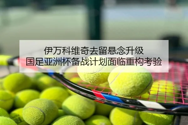 伊万科维奇去留悬念升级 国足亚洲杯备战计划面临重构考验